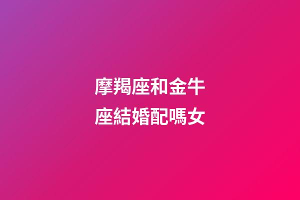 摩羯座和金牛座結婚配嗎女-第1張-星座運勢-玄機派