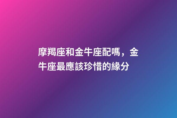 摩羯座和金牛座配嗎，金牛座最應該珍惜的緣分-第1張-觀點-玄機派