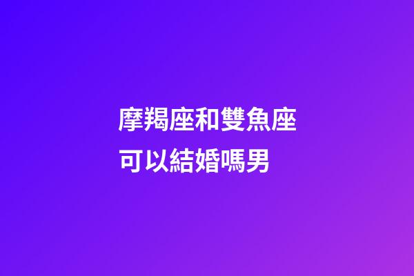 摩羯座和雙魚座可以結婚嗎男-第1張-星座運勢-玄機派