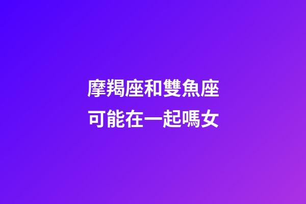 摩羯座和雙魚座可能在一起嗎女-第1張-星座運勢-玄機派