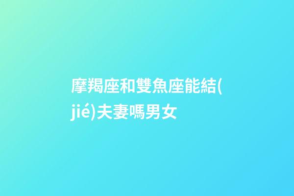 摩羯座和雙魚座能結(jié)夫妻嗎男女-第1張-星座運勢-玄機派