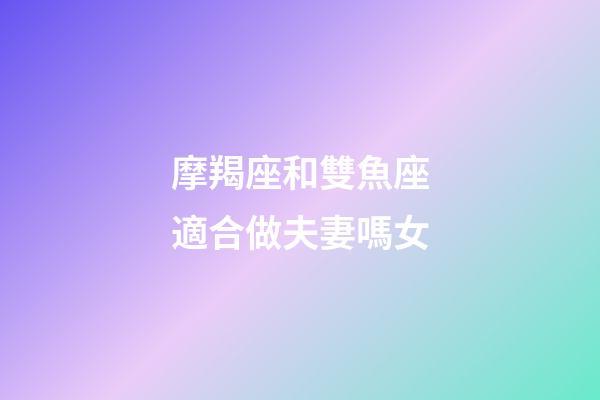 摩羯座和雙魚座適合做夫妻嗎女-第1張-星座運(yùn)勢-玄機(jī)派