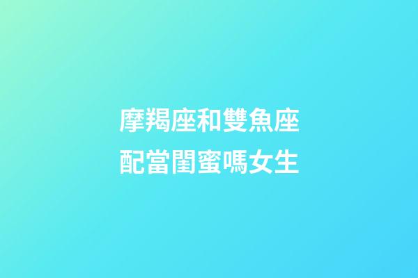 摩羯座和雙魚座配當閨蜜嗎女生-第1張-星座運勢-玄機派
