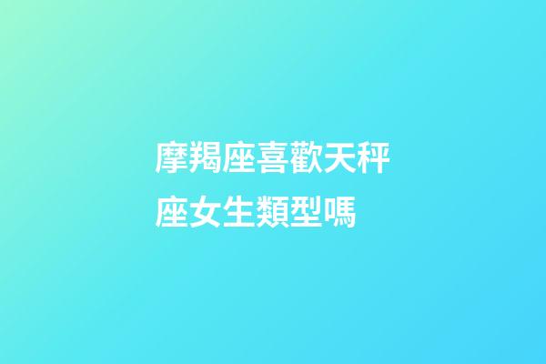 摩羯座喜歡天秤座女生類型嗎-第1張-星座運勢-玄機派