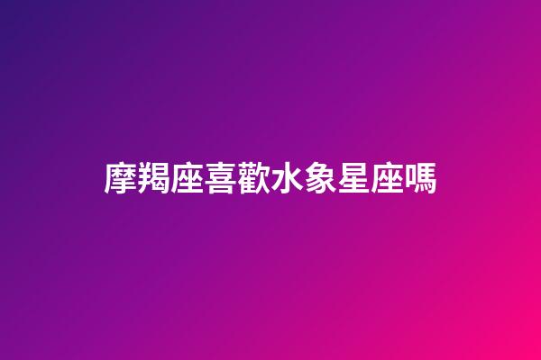 摩羯座喜歡水象星座嗎-第1張-星座運勢-玄機派