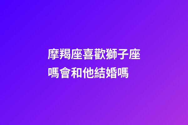 摩羯座喜歡獅子座嗎會和他結婚嗎-第1張-星座運勢-玄機派