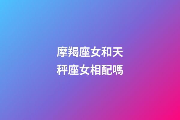 摩羯座女和天秤座女相配嗎-第1張-星座運勢-玄機派