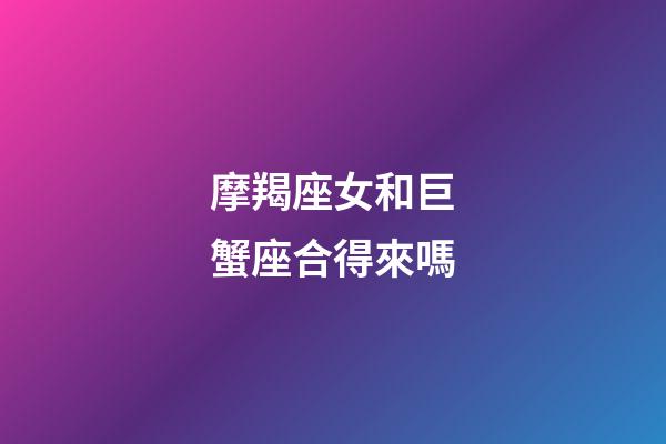 摩羯座女和巨蟹座合得來嗎-第1張-星座運勢-玄機派