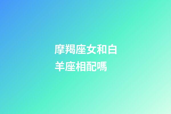 摩羯座女和白羊座相配嗎-第1張-星座運勢-玄機派