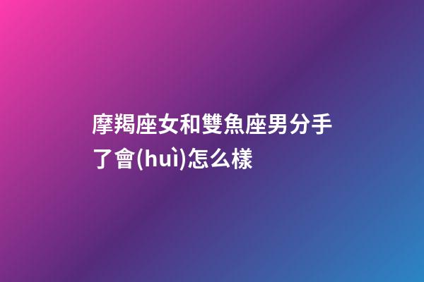 摩羯座女和雙魚座男分手了會(huì)怎么樣-第1張-星座運(yùn)勢(shì)-玄機(jī)派