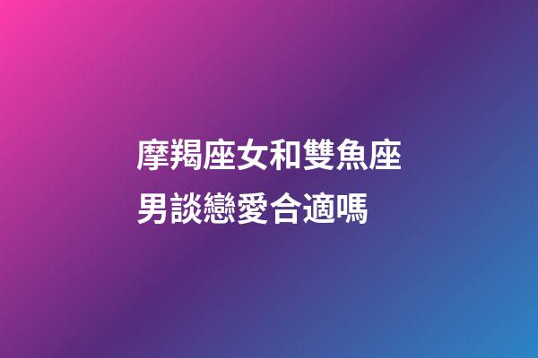 摩羯座女和雙魚座男談戀愛合適嗎-第1張-星座運勢-玄機派