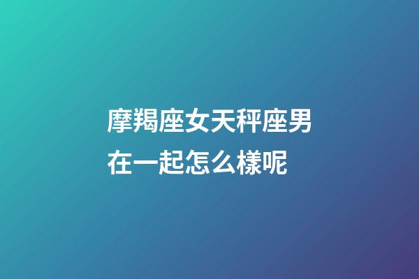 摩羯座女天秤座男在一起怎么樣呢-第1張-星座運勢-玄機(jī)派