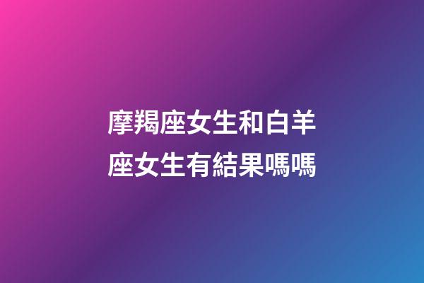 摩羯座女生和白羊座女生有結果嗎嗎-第1張-星座運勢-玄機派
