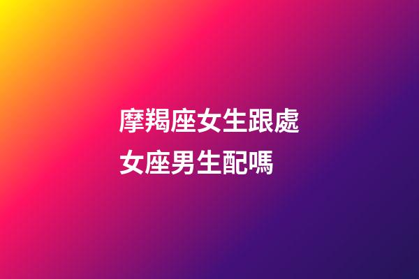 摩羯座女生跟處女座男生配嗎-第1張-星座運勢-玄機派