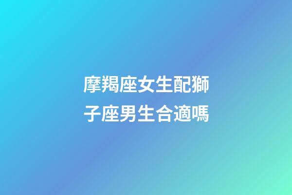 摩羯座女生配獅子座男生合適嗎-第1張-星座運勢-玄機派