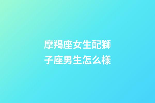 摩羯座女生配獅子座男生怎么樣-第1張-星座運勢-玄機派