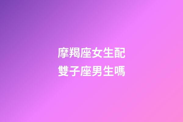 摩羯座女生配雙子座男生嗎-第1張-星座運勢-玄機派
