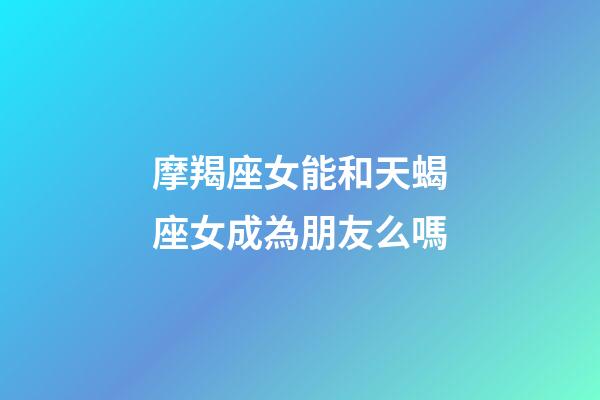 摩羯座女能和天蝎座女成為朋友么嗎-第1張-星座運勢-玄機派