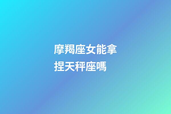 摩羯座女能拿捏天秤座嗎-第1張-星座運(yùn)勢-玄機(jī)派