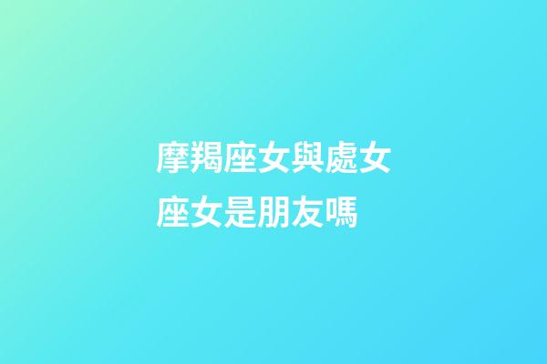 摩羯座女與處女座女是朋友嗎-第1張-星座運勢-玄機派