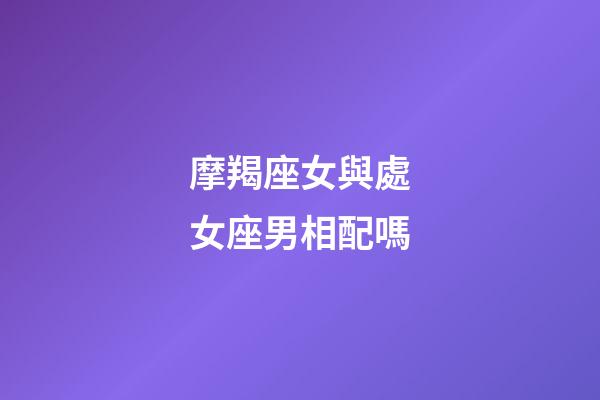 摩羯座女與處女座男相配嗎-第1張-星座運勢-玄機(jī)派