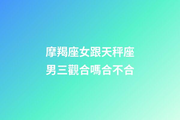 摩羯座女跟天秤座男三觀合嗎合不合-第1張-星座運勢-玄機派