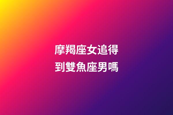 摩羯座女追得到雙魚座男嗎-第1張-星座運勢-玄機派
