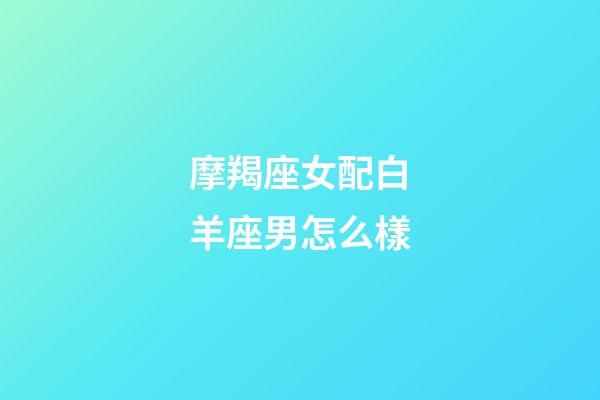 摩羯座女配白羊座男怎么樣-第1張-星座運(yùn)勢-玄機(jī)派