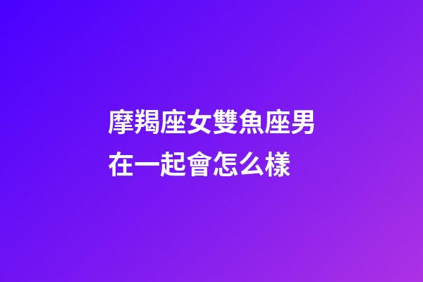摩羯座女雙魚座男在一起會怎么樣-第1張-星座運勢-玄機派