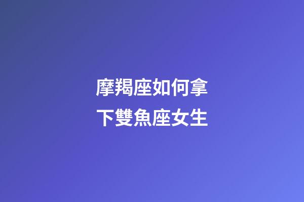 摩羯座如何拿下雙魚座女生-第1張-星座運(yùn)勢(shì)-玄機(jī)派