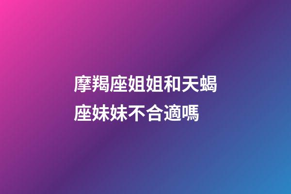 摩羯座姐姐和天蝎座妹妹不合適嗎-第1張-星座運勢-玄機派