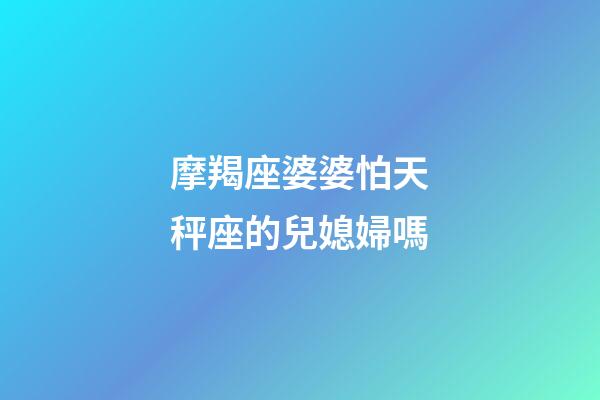 摩羯座婆婆怕天秤座的兒媳婦嗎-第1張-星座運勢-玄機派