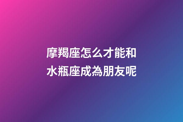 摩羯座怎么才能和水瓶座成為朋友呢-第1張-星座運勢-玄機派