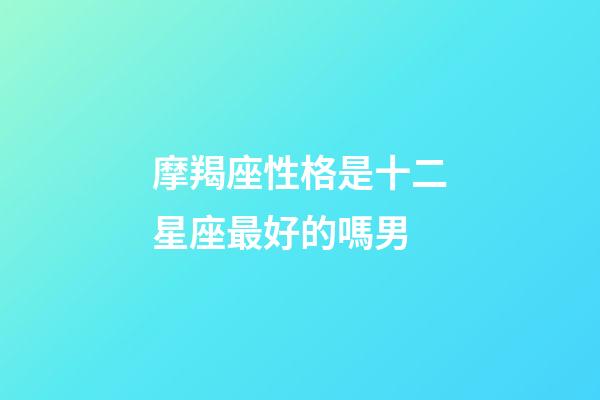 摩羯座性格是十二星座最好的嗎男-第1張-星座運(yùn)勢(shì)-玄機(jī)派