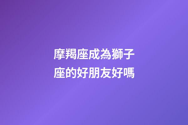摩羯座成為獅子座的好朋友好嗎-第1張-星座運勢-玄機派