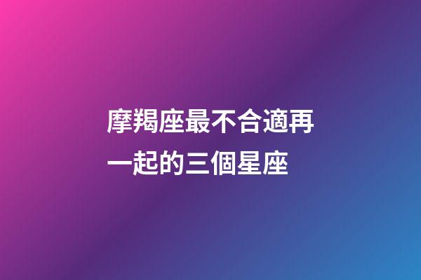 摩羯座最不合適再一起的三個星座-第1張-星座運勢-玄機派