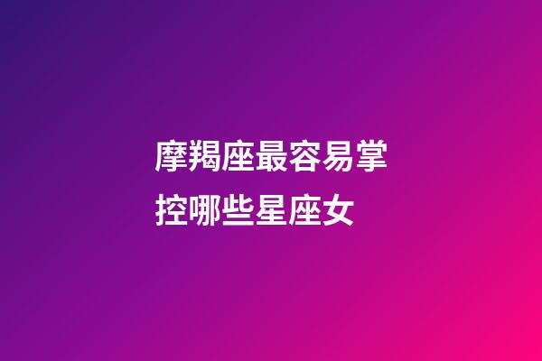 摩羯座最容易掌控哪些星座女-第1張-星座運勢-玄機派