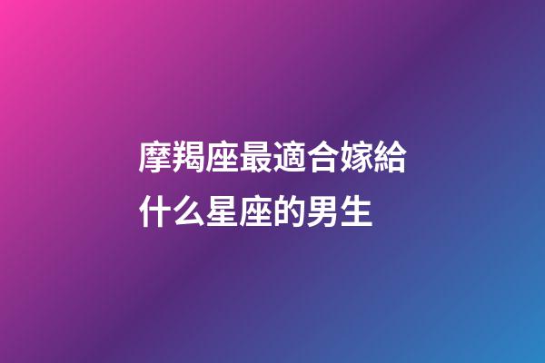 摩羯座最適合嫁給什么星座的男生-第1張-星座運勢-玄機派