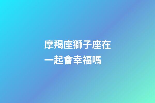 摩羯座獅子座在一起會幸福嗎-第1張-星座運勢-玄機派