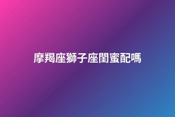 摩羯座獅子座閨蜜配嗎-第1張-星座運勢-玄機派