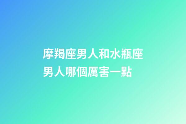 摩羯座男人和水瓶座男人哪個厲害一點-第1張-星座運勢-玄機派