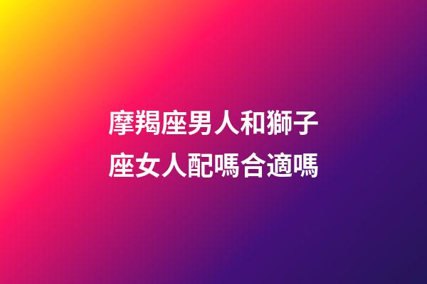 摩羯座男人和獅子座女人配嗎合適嗎-第1張-星座運勢-玄機派
