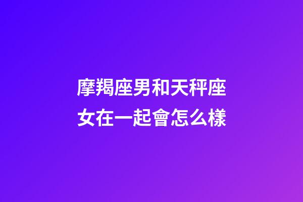 摩羯座男和天秤座女在一起會怎么樣-第1張-星座運勢-玄機派