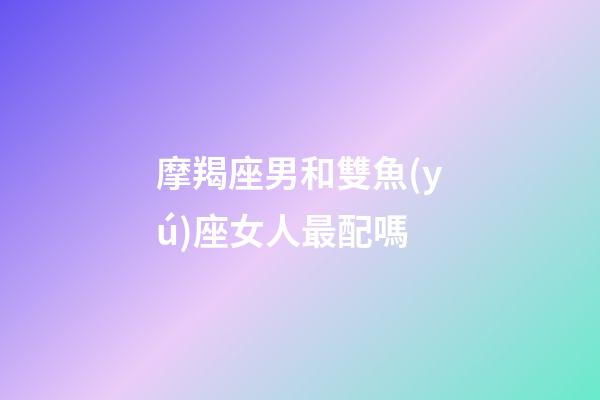 摩羯座男和雙魚(yú)座女人最配嗎-第1張-星座運(yùn)勢(shì)-玄機(jī)派