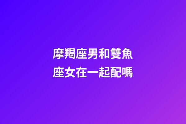 摩羯座男和雙魚座女在一起配嗎-第1張-星座運勢-玄機派