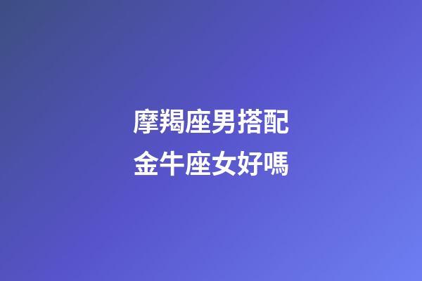 摩羯座男搭配金牛座女好嗎-第1張-星座運勢-玄機派