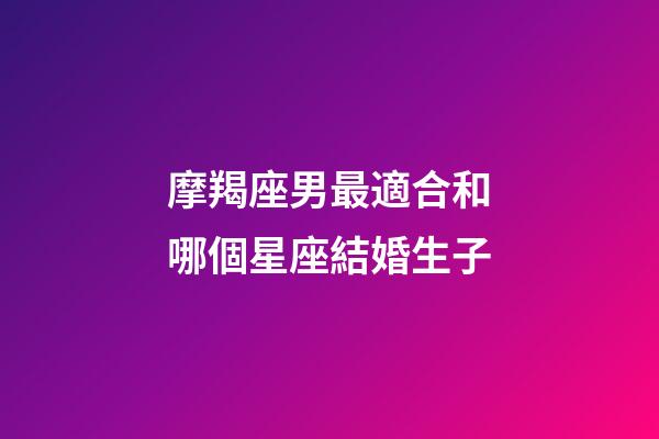 摩羯座男最適合和哪個星座結婚生子-第1張-星座運勢-玄機派