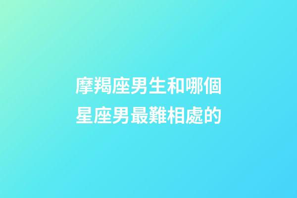 摩羯座男生和哪個星座男最難相處的-第1張-星座運勢-玄機派