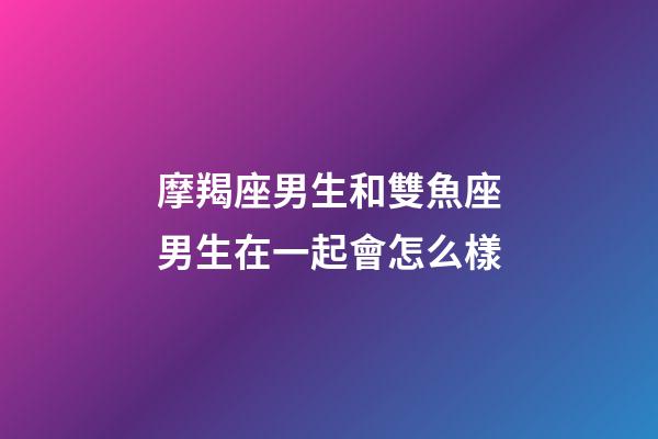 摩羯座男生和雙魚座男生在一起會怎么樣-第1張-星座運勢-玄機派