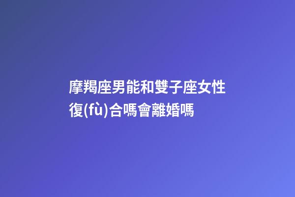 摩羯座男能和雙子座女性復(fù)合嗎會離婚嗎-第1張-星座運(yùn)勢-玄機(jī)派